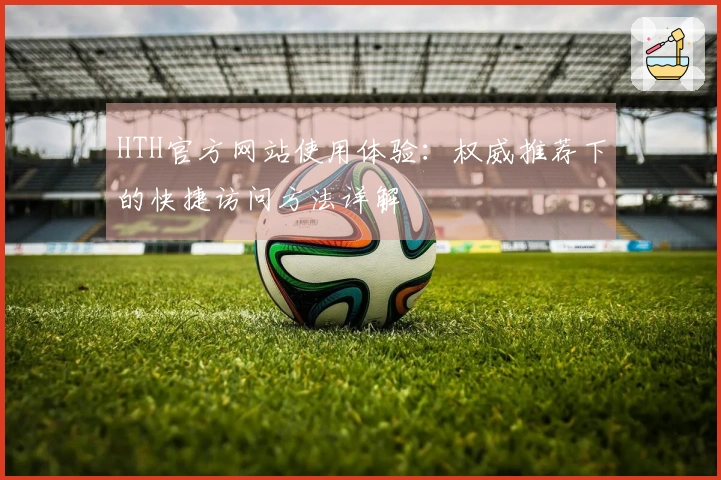 HTH官方网站使用体验：权威推荐下的快捷访问方法详解
